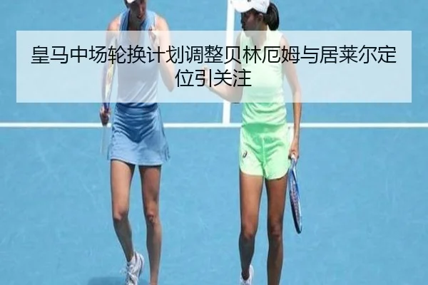 皇马中场轮换计划调整贝林厄姆与居莱尔定位引关注